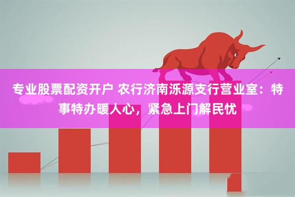 专业股票配资开户 农行济南泺源支行营业室：特事特办暖人心，紧急上门解民忧