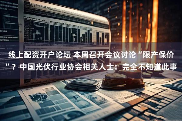 线上配资开户论坛 本周召开会议讨论“限产保价”？中国光伏行业协会相关人士：完全不知道此事