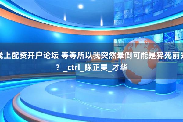 线上配资开户论坛 等等所以我突然晕倒可能是猝死前兆？_ctrl_陈正昊_才华
