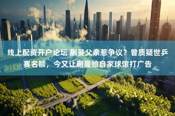 线上配资开户论坛 蒯曼父亲惹争议？曾质疑世乒赛名额，今又让蒯曼给自家球馆打广告