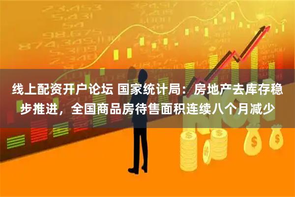 线上配资开户论坛 国家统计局：房地产去库存稳步推进，全国商品房待售面积连续八个月减少
