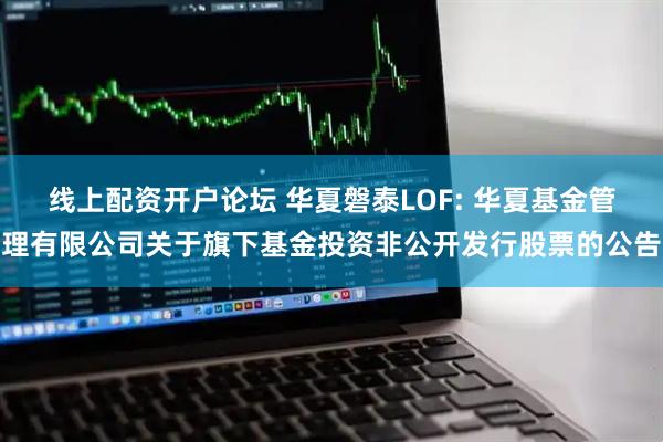 线上配资开户论坛 华夏磐泰LOF: 华夏基金管理有限公司关于旗下基金投资非公开发行股票的公告