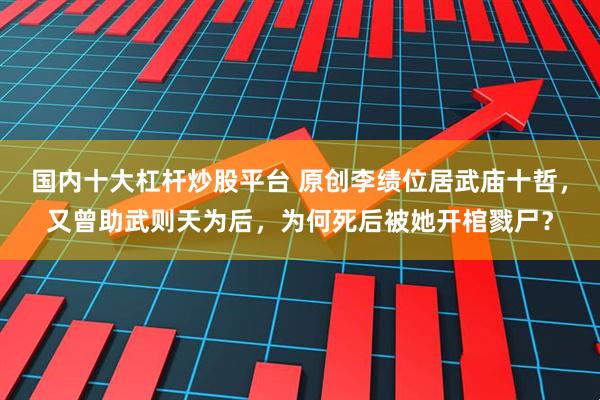 国内十大杠杆炒股平台 原创李绩位居武庙十哲，又曾助武则天为后，为何死后被她开棺戮尸？