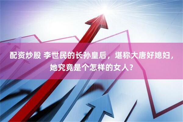 配资炒股 李世民的长孙皇后，堪称大唐好媳妇，她究竟是个怎样的女人？