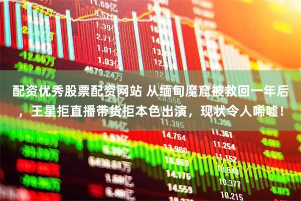 配资优秀股票配资网站 从缅甸魔窟被救回一年后，王星拒直播带货拒本色出演，现状令人唏嘘！