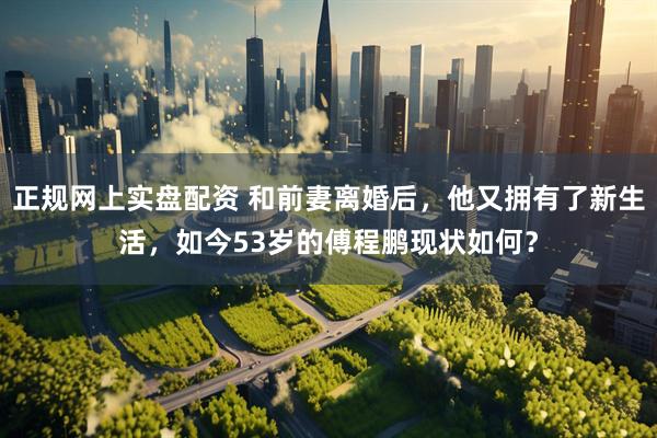 正规网上实盘配资 和前妻离婚后，他又拥有了新生活，如今53岁的傅程鹏现状如何？