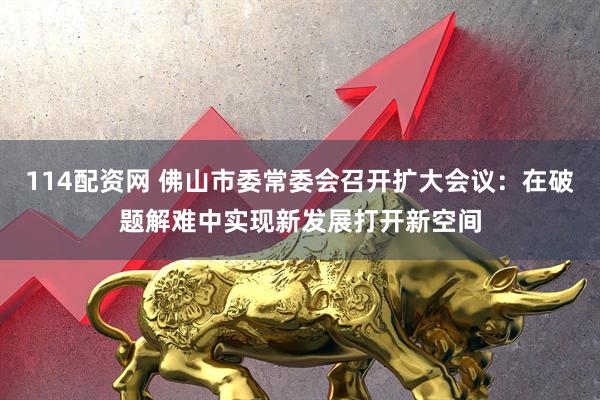 114配资网 佛山市委常委会召开扩大会议：在破题解难中实现新发展打开新空间