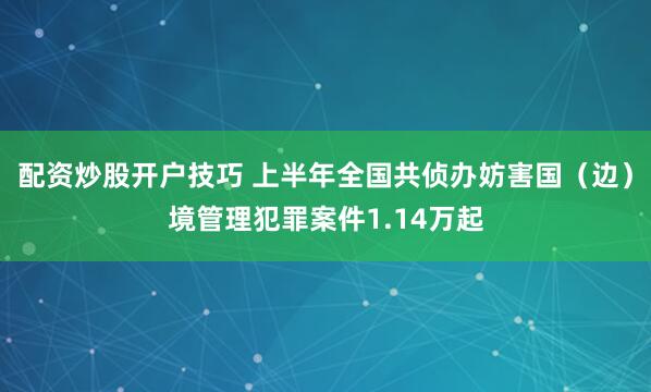 配资炒股开户技巧 上半年全国共侦办妨害国（边）境管理犯罪案件1.14万起
