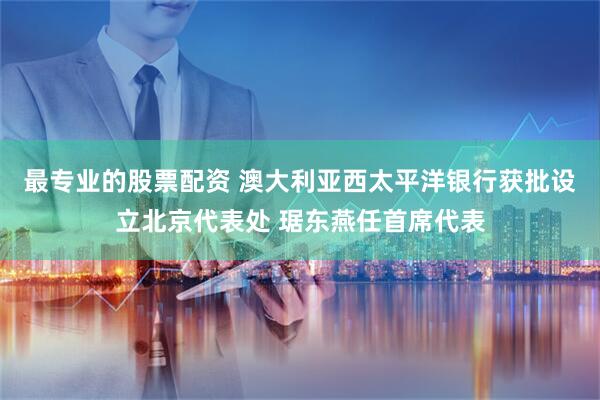 最专业的股票配资 澳大利亚西太平洋银行获批设立北京代表处 琚东燕任首席代表