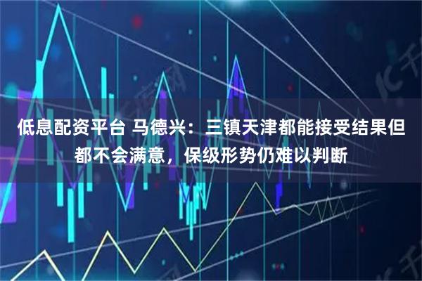 低息配资平台 马德兴：三镇天津都能接受结果但都不会满意，保级形势仍难以判断