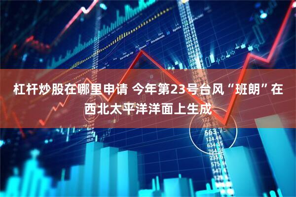 杠杆炒股在哪里申请 今年第23号台风“班朗”在西北太平洋洋面上生成